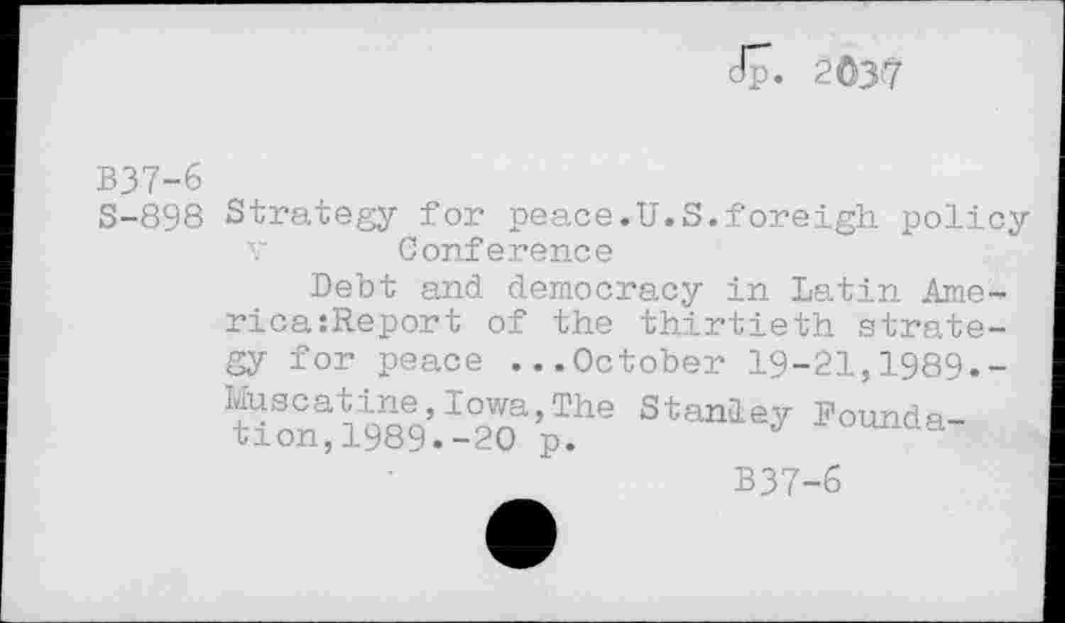 ﻿dp. 2037
B37-6
S-898 Strategy for peace.U.S.foreigh policy v Conference
Debt and democracy in Latin Ame-rica:Report of the thirtieth strategy for peace ...October 19-21,1989.-Muscatine,Iowa,The Stanley Foundation, 1989. -20 p.	J
B37-6